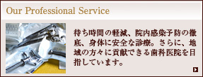 Our Professional Service：待ち時間の軽減、院内感染予防の徹底、身体に安全な診療。さらに、地域の方々に貢献できる歯科医院を目指しています。